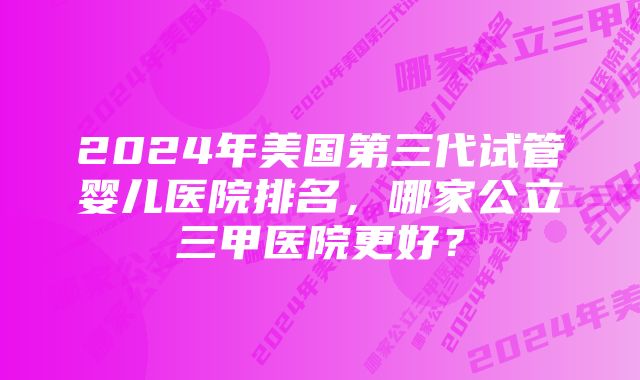 2024年美国第三代试管婴儿医院排名，哪家公立三甲医院更好？