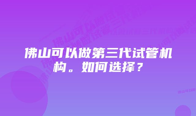 佛山可以做第三代试管机构。如何选择？