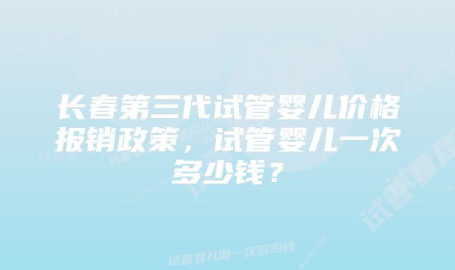 长春第三代试管婴儿价格报销政策，试管婴儿一次多少钱？