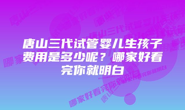 唐山三代试管婴儿生孩子费用是多少呢？哪家好看完你就明白