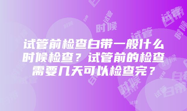 试管前检查白带一般什么时候检查？试管前的检查需要几天可以检查完？