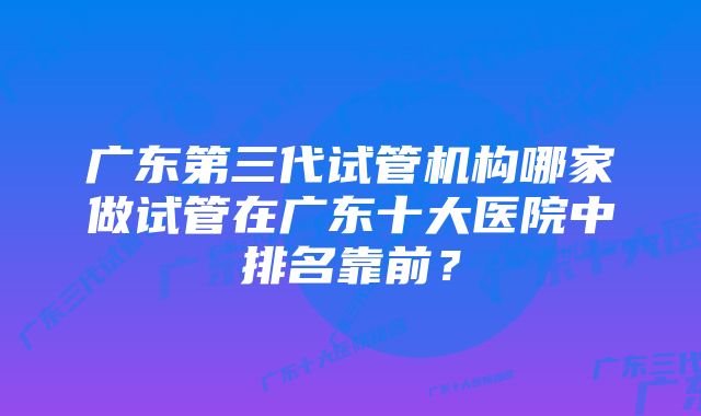 广东第三代试管机构哪家做试管在广东十大医院中排名靠前？