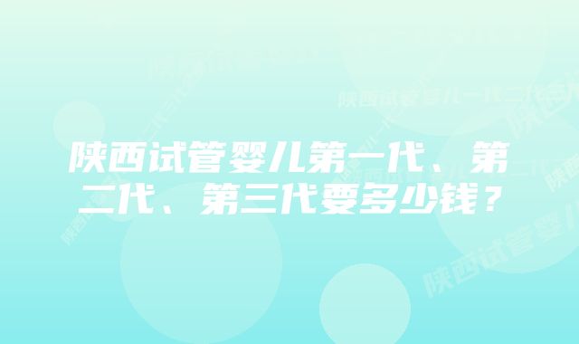 陕西试管婴儿第一代、第二代、第三代要多少钱？