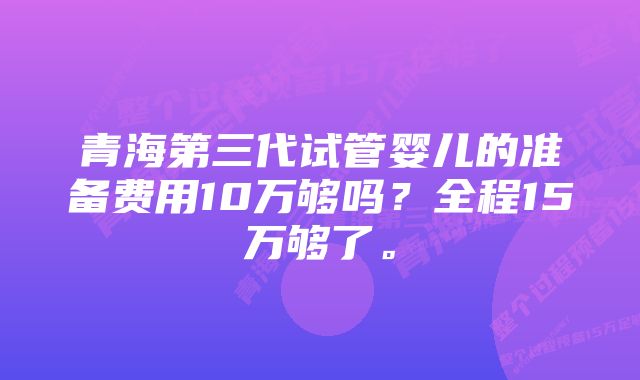 青海第三代试管婴儿的准备费用10万够吗？全程15万够了。