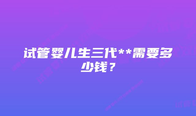 试管婴儿生三代**需要多少钱？