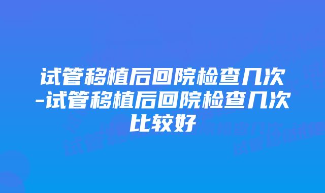 试管移植后回院检查几次-试管移植后回院检查几次比较好