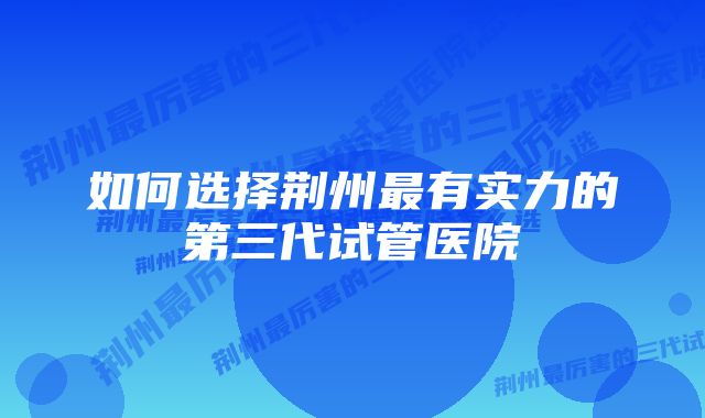 如何选择荆州最有实力的第三代试管医院