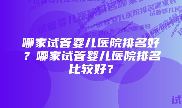 哪家试管婴儿医院排名好？哪家试管婴儿医院排名比较好？