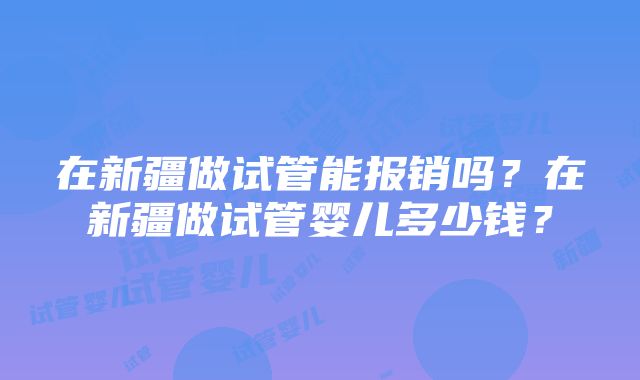 在新疆做试管能报销吗？在新疆做试管婴儿多少钱？