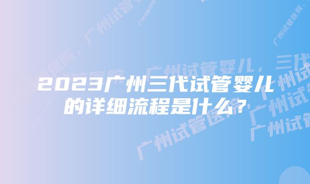 2023广州三代试管婴儿的详细流程是什么？