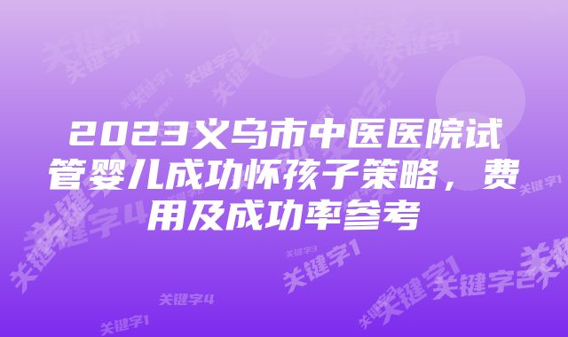 2023义乌市中医医院试管婴儿成功怀孩子策略，费用及成功率参考