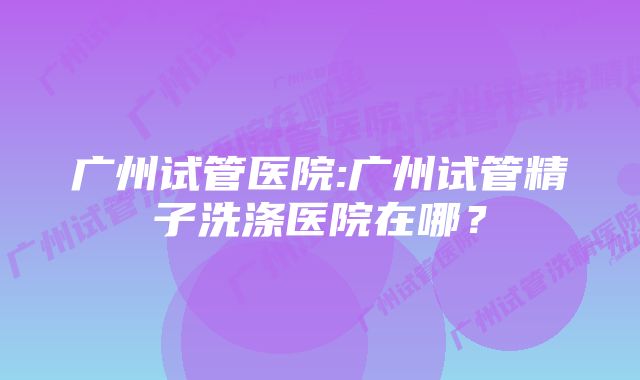 广州试管医院:广州试管精子洗涤医院在哪？