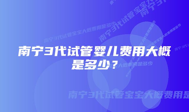 南宁3代试管婴儿费用大概是多少？