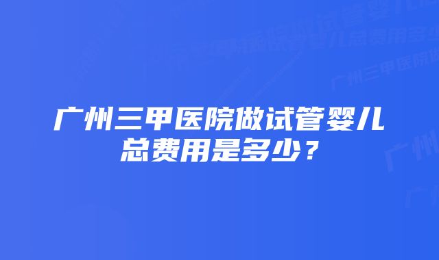 广州三甲医院做试管婴儿总费用是多少？