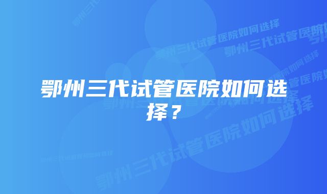 鄂州三代试管医院如何选择？