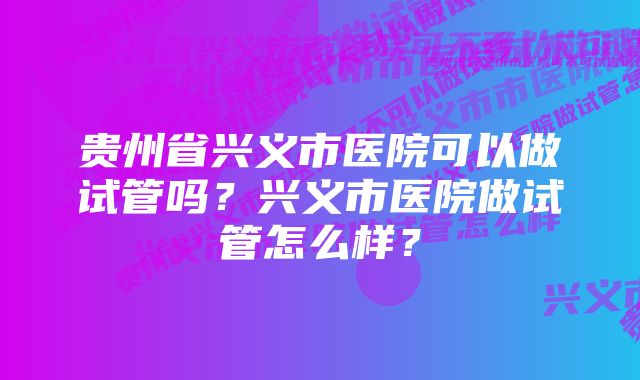 贵州省兴义市医院可以做试管吗？兴义市医院做试管怎么样？