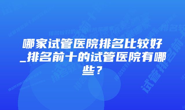 哪家试管医院排名比较好_排名前十的试管医院有哪些？