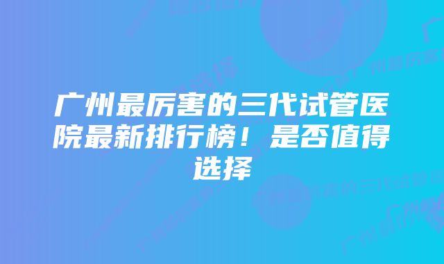 广州最厉害的三代试管医院最新排行榜！是否值得选择