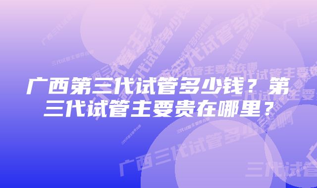 广西第三代试管多少钱？第三代试管主要贵在哪里？