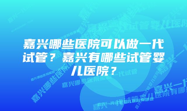 嘉兴哪些医院可以做一代试管？嘉兴有哪些试管婴儿医院？