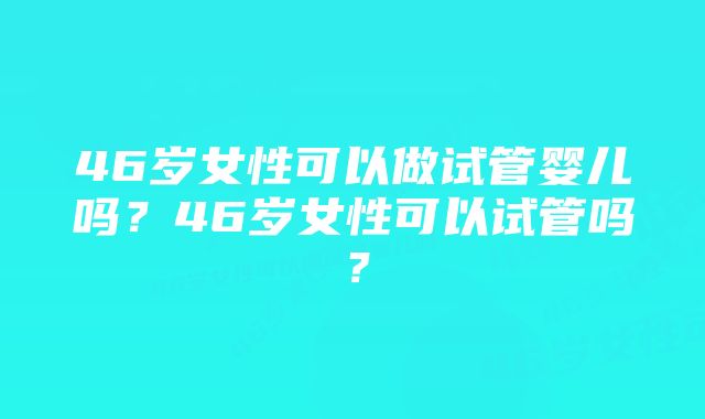 46岁女性可以做试管婴儿吗？46岁女性可以试管吗？