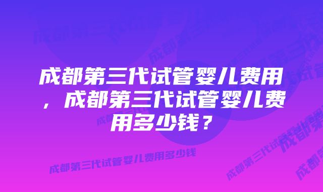 成都第三代试管婴儿费用，成都第三代试管婴儿费用多少钱？