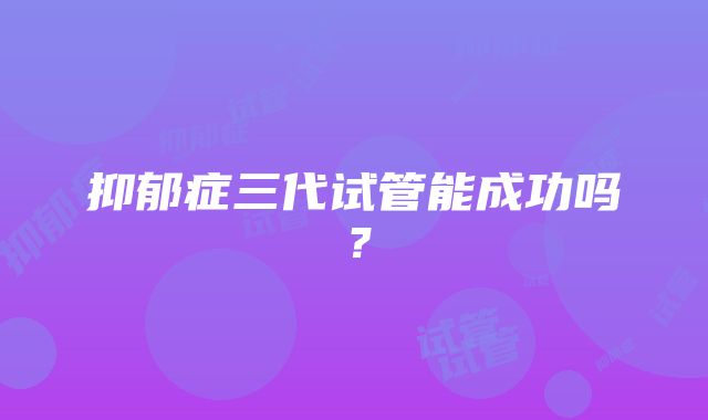 抑郁症三代试管能成功吗？