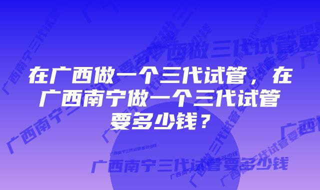 在广西做一个三代试管，在广西南宁做一个三代试管要多少钱？