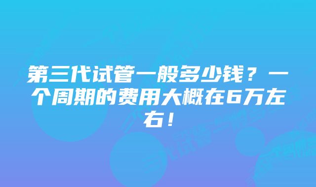 第三代试管一般多少钱？一个周期的费用大概在6万左右！