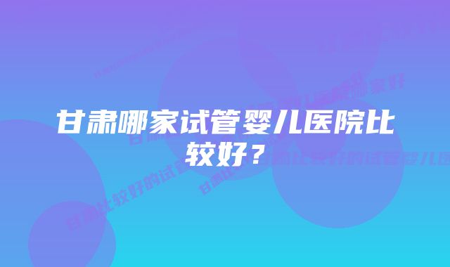 甘肃哪家试管婴儿医院比较好？