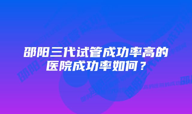 邵阳三代试管成功率高的医院成功率如何？