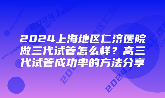 2024上海地区仁济医院做三代试管怎么样？高三代试管成功率的方法分享