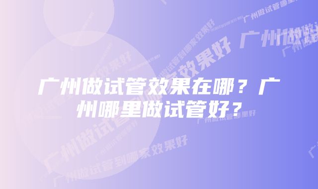 广州做试管效果在哪？广州哪里做试管好？