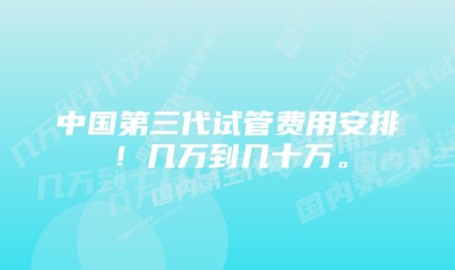 中国第三代试管费用安排！几万到几十万。