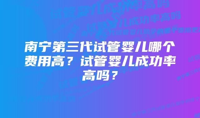 南宁第三代试管婴儿哪个费用高？试管婴儿成功率高吗？