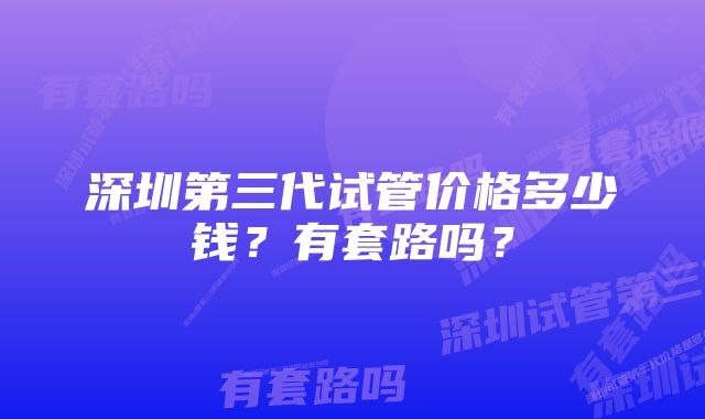 深圳第三代试管价格多少钱？有套路吗？