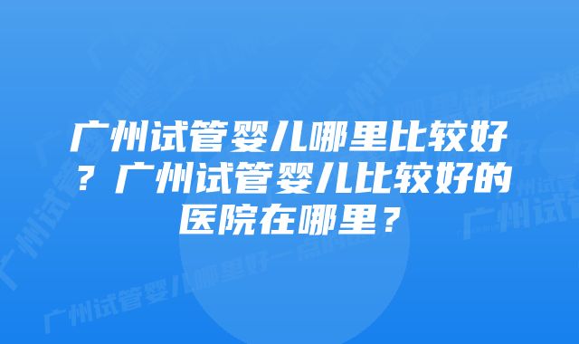 广州试管婴儿哪里比较好？广州试管婴儿比较好的医院在哪里？