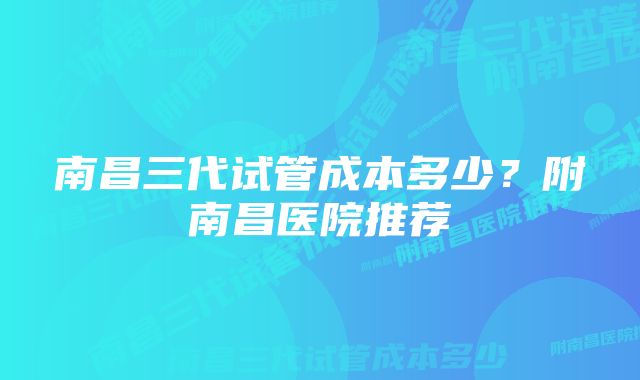 南昌三代试管成本多少？附南昌医院推荐