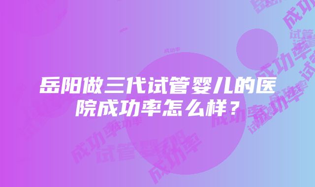 岳阳做三代试管婴儿的医院成功率怎么样？