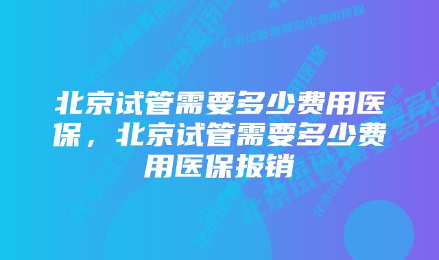 北京试管需要多少费用医保，北京试管需要多少费用医保报销