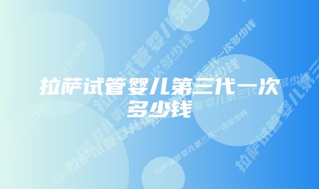 拉萨试管婴儿第三代一次多少钱