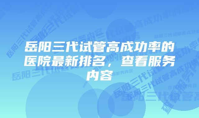 岳阳三代试管高成功率的医院最新排名，查看服务内容