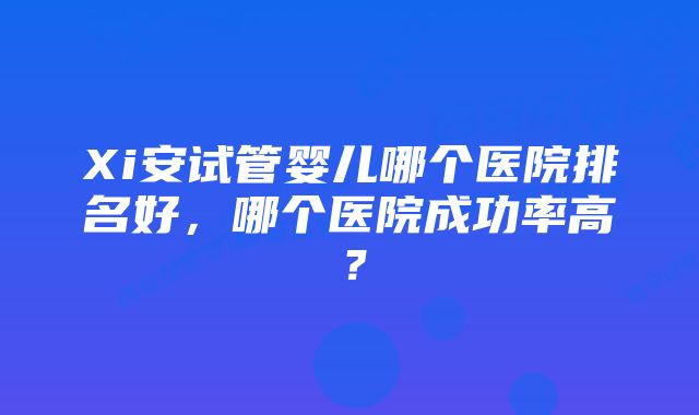 Xi安试管婴儿哪个医院排名好，哪个医院成功率高？