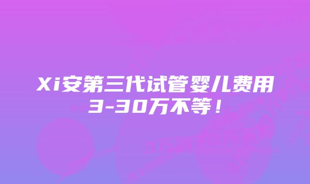 Xi安第三代试管婴儿费用3-30万不等！