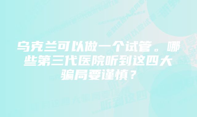 乌克兰可以做一个试管。哪些第三代医院听到这四大骗局要谨慎？