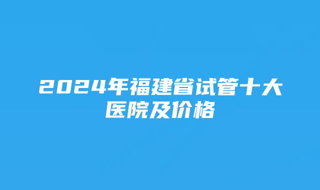 2024年福建省试管十大医院及价格