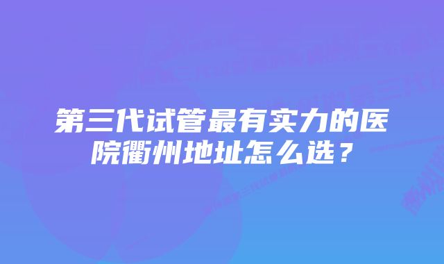 第三代试管最有实力的医院衢州地址怎么选？