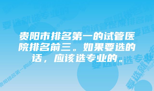 贵阳市排名第一的试管医院排名前三。如果要选的话，应该选专业的。