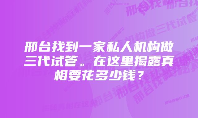 邢台找到一家私人机构做三代试管。在这里揭露真相要花多少钱？