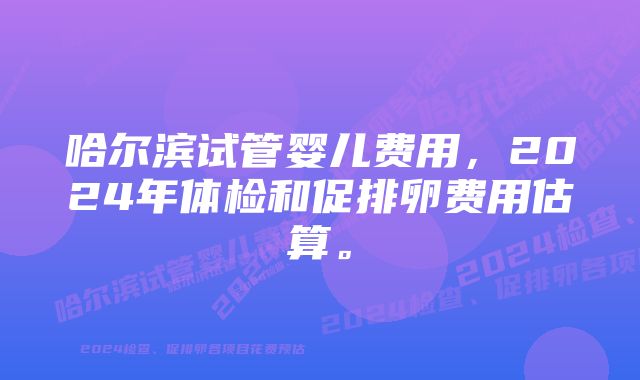 哈尔滨试管婴儿费用，2024年体检和促排卵费用估算。